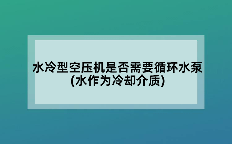 水冷型空压机是否需要循环水泵(水作为冷却介质)